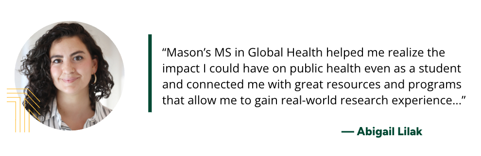 "Mason’s MS in Global Health helped me realize the impact I could have on public health even as a student and connected me with great resources and programs that allow me to gain real-world research experience...”