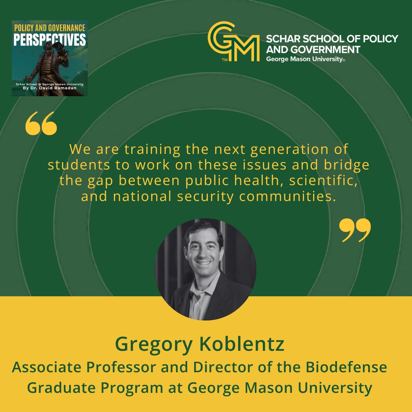 An interlocking green and gold G and M followed by the text, Schar School of Policy and Government, George Mason University" appears on the top right with the quote "We are training the next generation of students to work on these issues and bridge the gap between public health, scientific, and national security communities” just below. At the bottom is a black and white photo of a man in a blazer and collared shirt followed by the text Gregory Koblentz, Associate Professor and Director of the Biodefense Graduate Program at George Mason University.