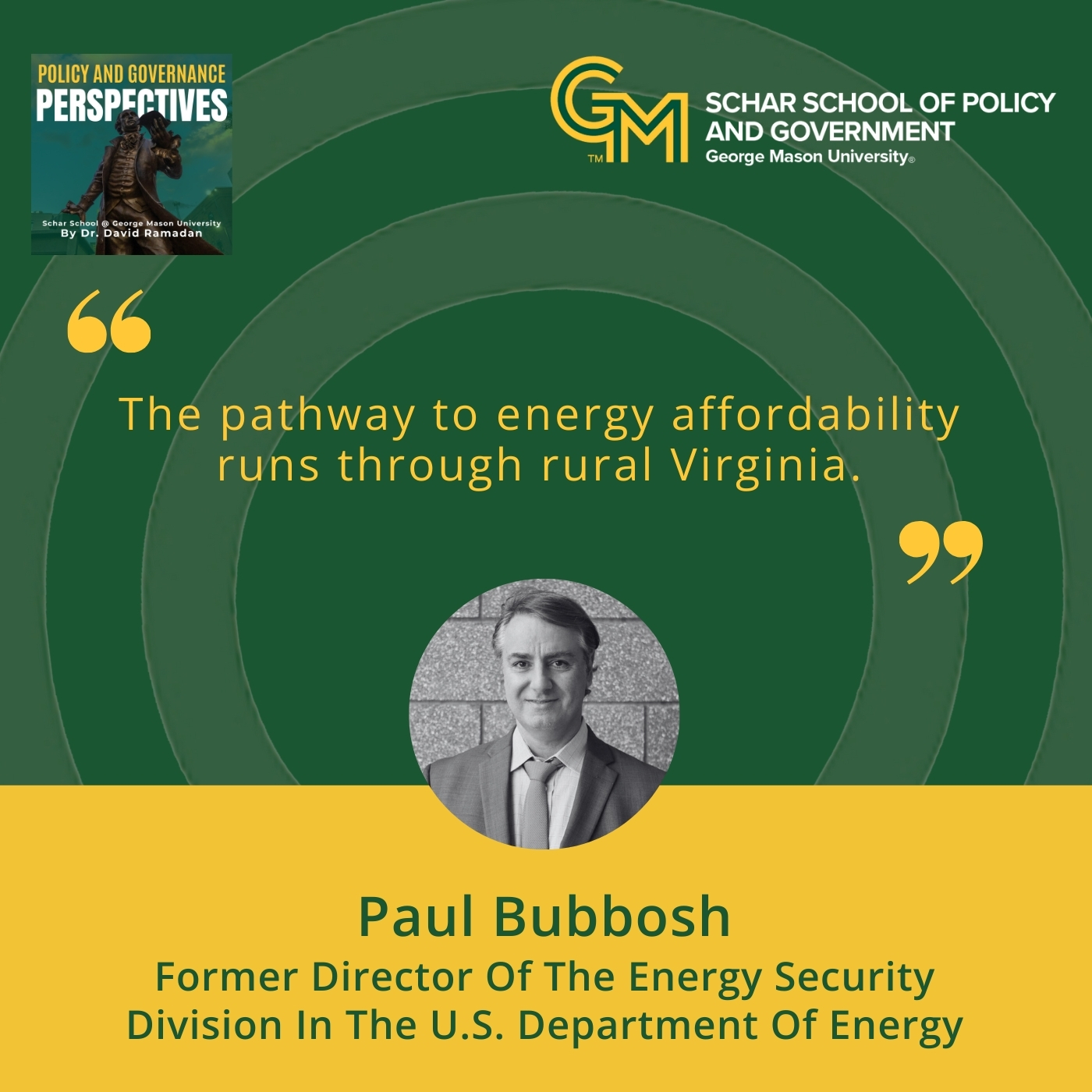 An interlocking green and gold G and M followed by the text, Schar School of Policy and Government, George Mason University, appears on the top right. Below is the quote, "The pathway to energy affordability runs through rural Virginia." Under the quote is a black and white photo of a main in a blazer, collared shirt, and tie. Under the man is the text Paul Bubbosh, Former Director of the Energy Security Division in the U.S. Department of Energy.